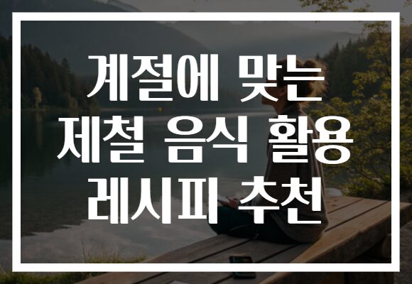 계절에 맞는 제철 음식 활용 레시피 추천