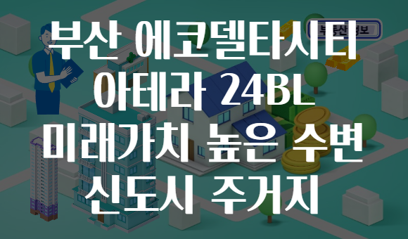 부산 에코델타시티 아테라 24BL 미래가치 높은 수변 신도시 주거지