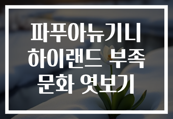 파푸아뉴기니 하이랜드 부족 문화 엿보기