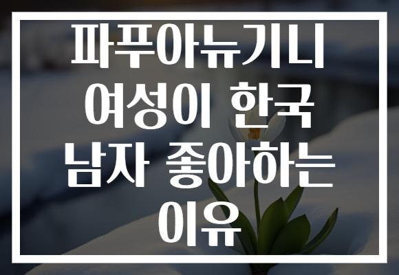 파푸아뉴기니 여성이 한국 남자 좋아하는 이유