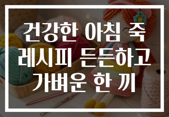 건강한 아침 죽 레시피 든든하고 가벼운 한 끼