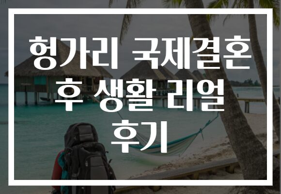 헝가리 국제결혼 후 생활 리얼 후기