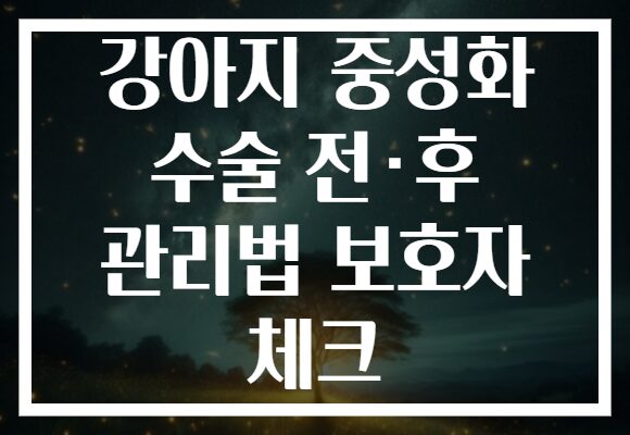 강아지 중성화 수술 전·후 관리법 보호자 체크