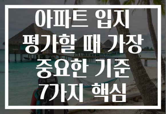 아파트 입지 평가할 때 가장 중요한 기준 7가지 핵심