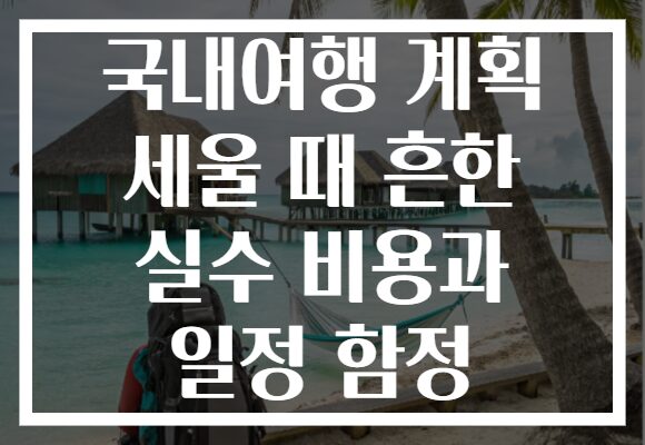 국내여행 계획 세울 때 흔한 실수 비용과 일정 함정
