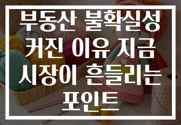 부동산 불확실성 커진 이유 지금 시장이 흔들리는 포인트