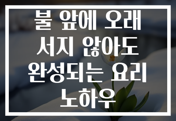 불 앞에 오래 서지 않아도 완성되는 요리 노하우