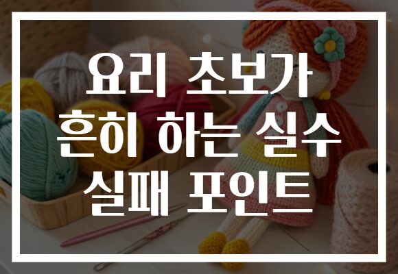 요리 초보가 흔히 하는 실수 실패 포인트