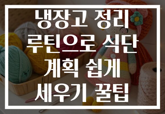 냉장고 정리 루틴으로 식단 계획 쉽게 세우기 꿀팁