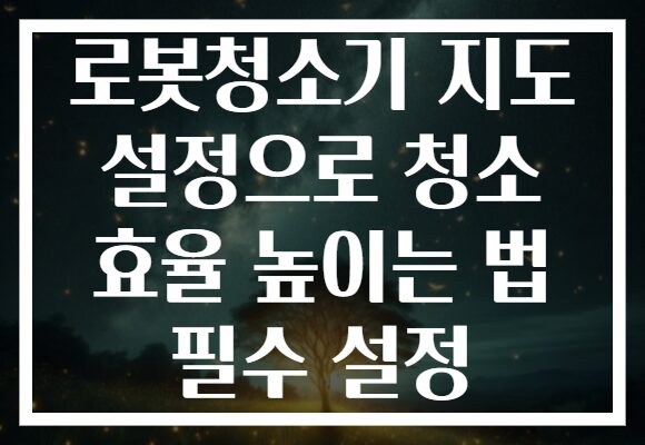 로봇청소기 지도 설정으로 청소 효율 높이는 법 필수 설정