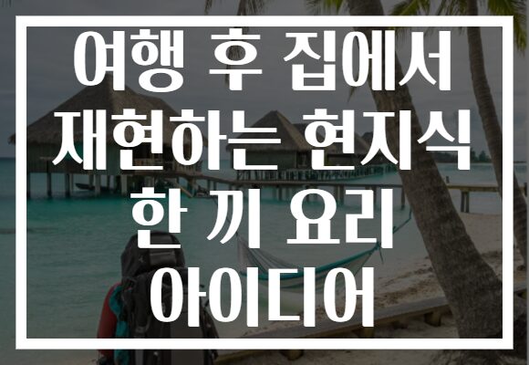 여행 후 집에서 재현하는 현지식 한 끼 요리 아이디어