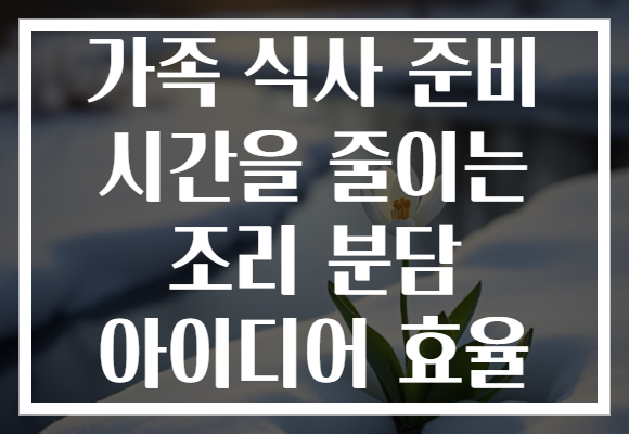 가족 식사 준비 시간을 줄이는 조리 분담 아이디어 효율