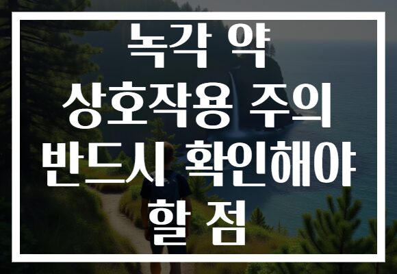 녹각 약 상호작용 주의 반드시 확인해야 할 점