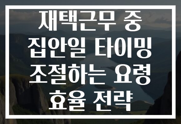 재택근무 중 집안일 타이밍 조절하는 요령 효율 전략
