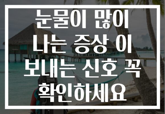 눈물이 많이 나는 증상 이 보내는 신호 꼭 확인하세요