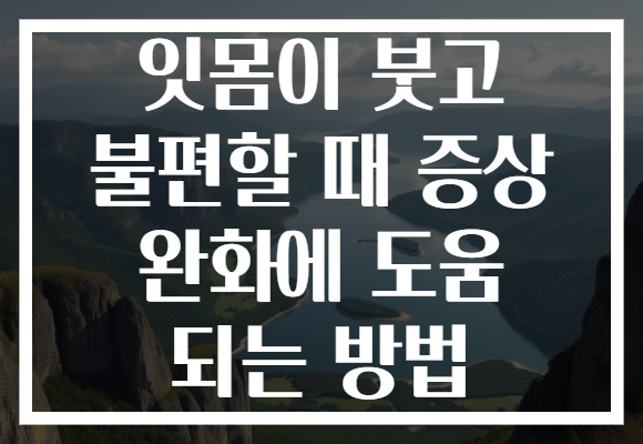잇몸이 붓고 불편할 때 증상 완화에 도움 되는 방법