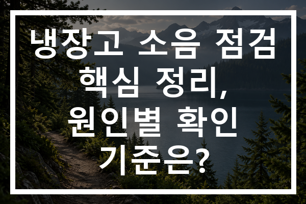 냉장고 소음 점검 핵심 정리, 원인별 확인 기준은?