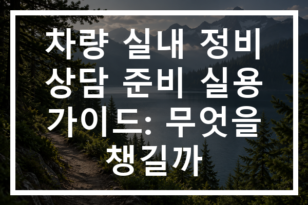 차량 실내 정비 상담 준비 실용 가이드: 무엇을 챙길까