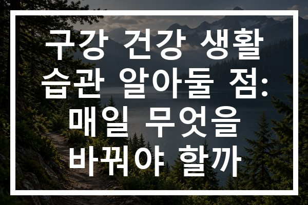 구강 건강 생활 습관 알아둘 점: 매일 무엇을 바꿔야 할까
